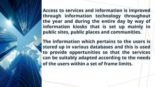 Access to services and information is improved
through information technology throughout
the year and during the entire day by way of
information kiosks that is set up mainly in
public sites, public places and communities.
The information which pertains to the users is
stored up in various databases and this is used
to provide opportunities so that the services
can be suitably adapted according to the needs
of the users within a set of frame limits.
 