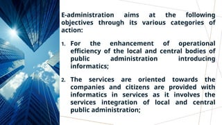 E-administration aims at the following
objectives through its various categories of
action:
1. For the enhancement of operational
efficiency of the local and central bodies of
public administration introducing
informatics;
2. The services are oriented towards the
companies and citizens are provided with
informatics in services as it involves the
services integration of local and central
public administration;
 