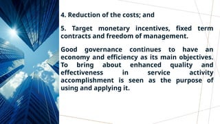 4. Reduction of the costs; and
5. Target monetary incentives, fixed term
contracts and freedom of management.
Good governance continues to have an
economy and efficiency as its main objectives.
To bring about enhanced quality and
effectiveness in service activity
accomplishment is seen as the purpose of
using and applying it.
 