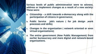 Various levels of public administration were to witness,
address or implement changes as a result of a new society:
These were:
a. Citizenship – a shift towards e-democracy along with the
participation of citizens in governance;
b. Public Service job’s nature ( for job design ,work
processes and skills);
c. Changes in the organization ( network oriented or even
virtual organizations);
d. The entire government (New Public Management) from
earlier bureaucracy and more digital and network-based
organizations.
 