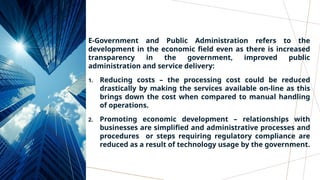 E-Government and Public Administration refers to the
development in the economic field even as there is increased
transparency in the government, improved public
administration and service delivery:
1. Reducing costs – the processing cost could be reduced
drastically by making the services available on-line as this
brings down the cost when compared to manual handling
of operations.
2. Promoting economic development – relationships with
businesses are simplified and administrative processes and
procedures or steps requiring regulatory compliance are
reduced as a result of technology usage by the government.
 