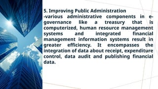 5. Improving Public Administration
-various administrative components in e-
governance like a treasury that is
computerized, human resource management
systems and integrated financial
management information systems result in
greater efficiency. It encompasses the
integration of data about receipt, expenditure
control, data audit and publishing financial
data.
 