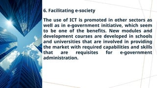 6. Facilitating e-society
The use of ICT is promoted in other sectors as
well as in e-government initiative, which seem
to be one of the benefits. New modules and
development courses are developed in schools
and universities that are involved in providing
the market with required capabilities and skills
that are requisites for e-government
administration.
 