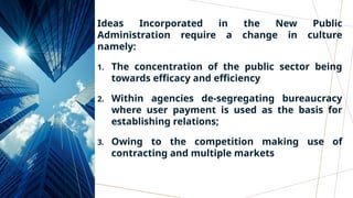 Ideas Incorporated in the New Public
Administration require a change in culture
namely:
1. The concentration of the public sector being
towards efficacy and efficiency
2. Within agencies de-segregating bureaucracy
where user payment is used as the basis for
establishing relations;
3. Owing to the competition making use of
contracting and multiple markets
 