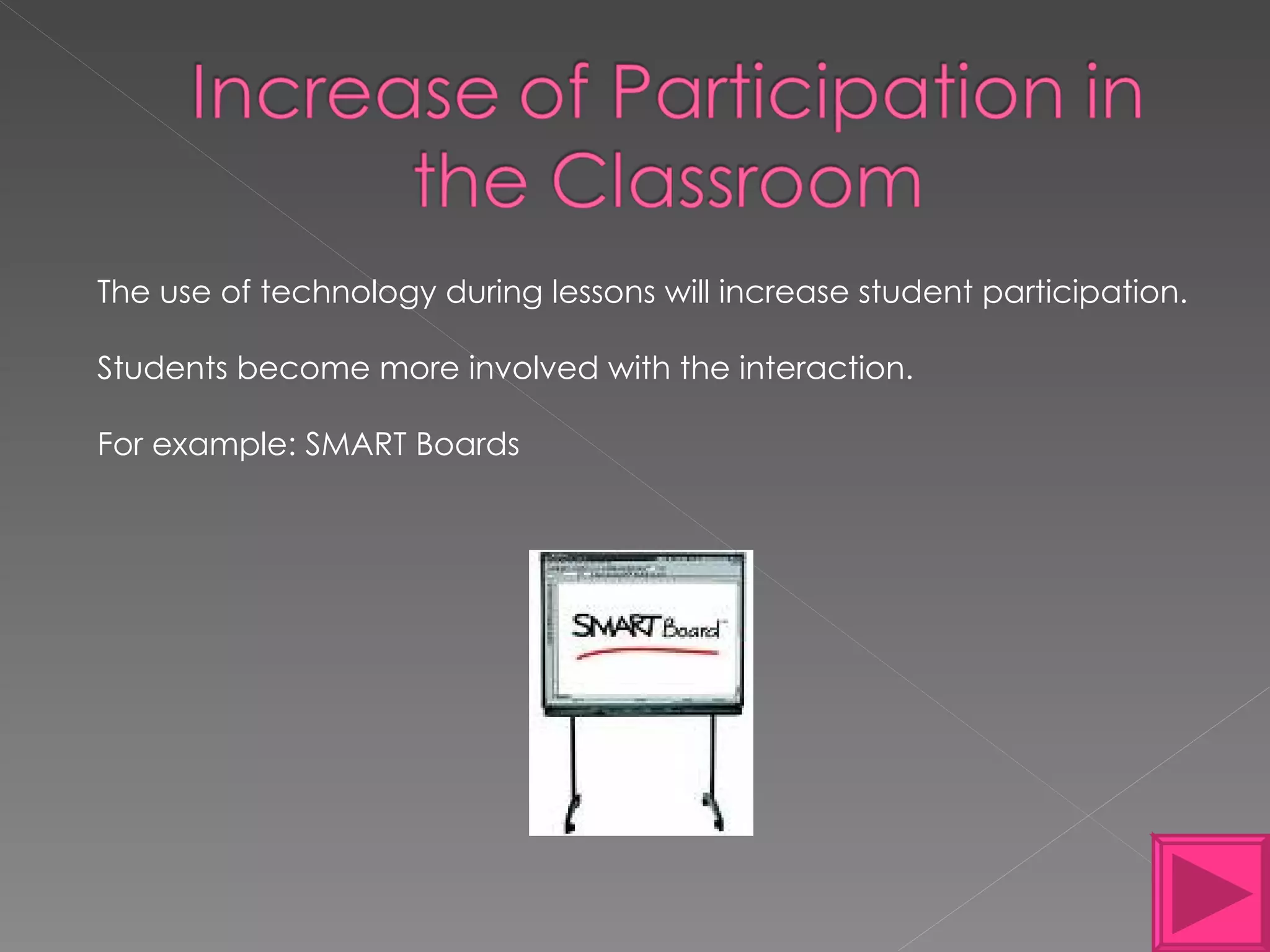 The use of technology during lessons will increase student participation. Students become more involved with the interaction. For example: SMART Boards  
