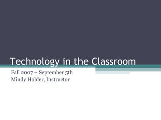Technology in the Classroom Fall 2007 – September 5th Mindy Holder, Instructor 