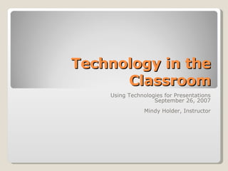 Technology in the Classroom Using Technologies for Presentations September 26, 2007 Mindy Holder, Instructor 