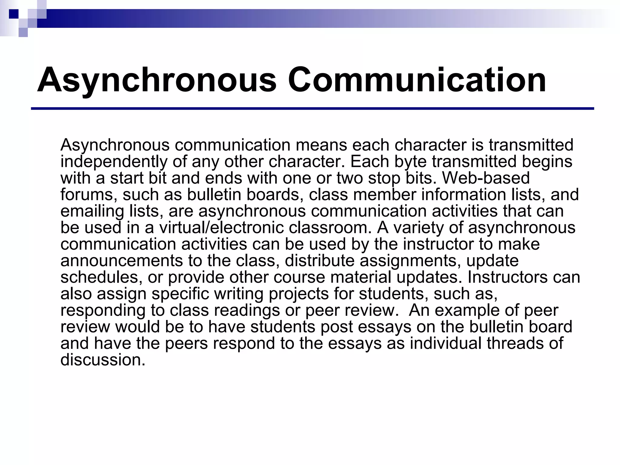 Asynchronous Communication Asynchronous communication means each character is transmitted independently of any other character. Each byte transmitted begins with a start bit and ends with one or two stop bits. Web-based forums, such as bulletin boards, class member information lists, and emailing lists, are asynchronous communication activities that can be used in a virtual/electronic classroom. A variety of asynchronous communication activities can be used by the instructor to make announcements to the class, distribute assignments, update schedules, or provide other course material updates. Instructors can also assign specific writing projects for students, such as, responding to class readings or peer review.  An example of peer review would be to have students post essays on the bulletin board and have the peers respond to the essays as individual threads of discussion. 