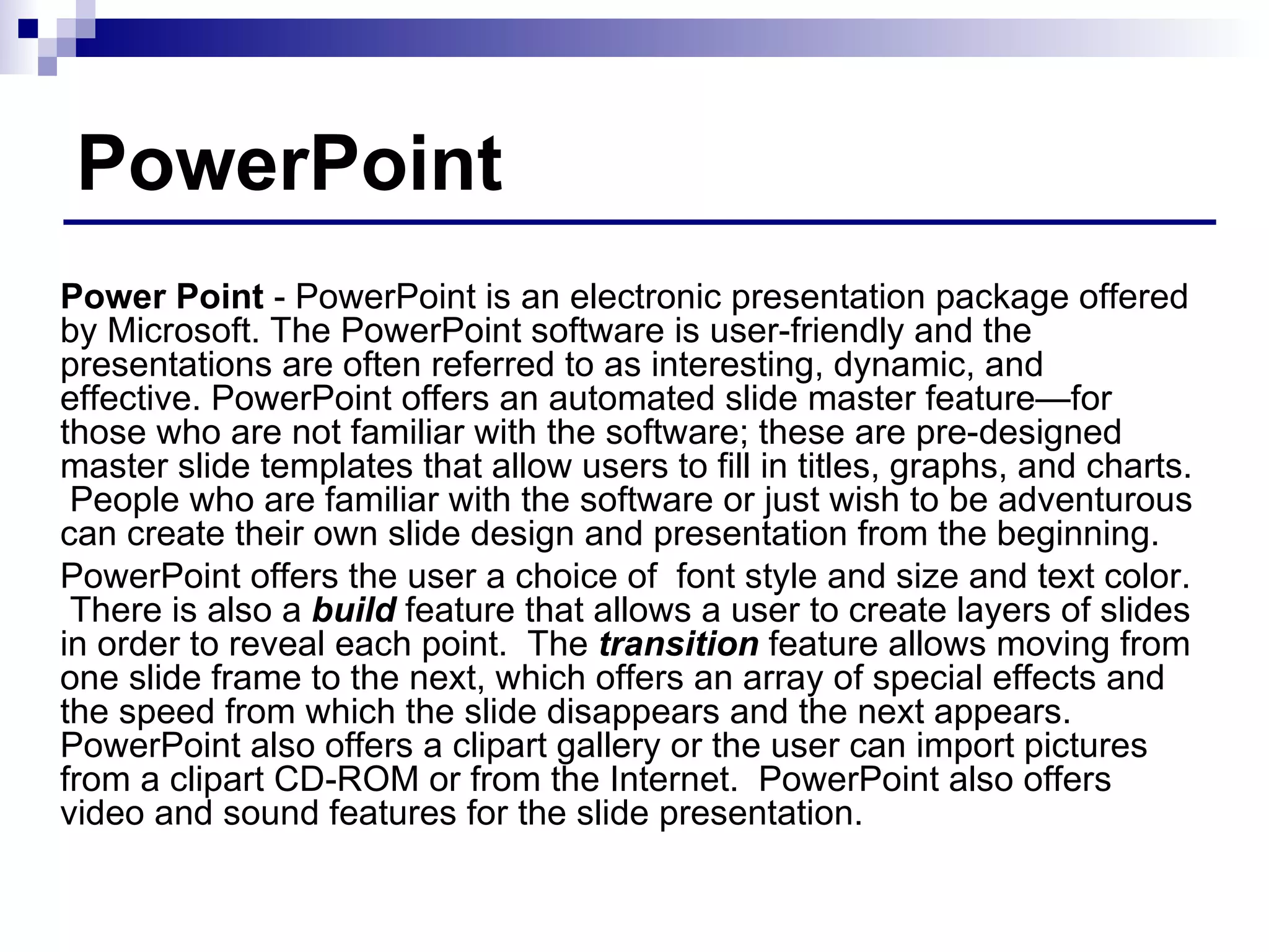 PowerPoint Power Point  - PowerPoint is an electronic presentation package offered by Microsoft. The PowerPoint software is user-friendly and the presentations are often referred to as interesting, dynamic, and effective. PowerPoint offers an automated slide master feature—for those who are not familiar with the software; these are pre-designed master slide templates that allow users to fill in titles, graphs, and charts.  People who are familiar with the software or just wish to be adventurous can create their own slide design and presentation from the beginning.  PowerPoint offers the user a choice of  font style and size and text color.  There is also a  build  feature that allows a user to create layers of slides in order to reveal each point.  The  transition  feature allows moving from one slide frame to the next, which offers an array of special effects and the speed from which the slide disappears and the next appears.  PowerPoint also offers a clipart gallery or the user can import pictures from a clipart CD-ROM or from the Internet.  PowerPoint also offers video and sound features for the slide presentation. 