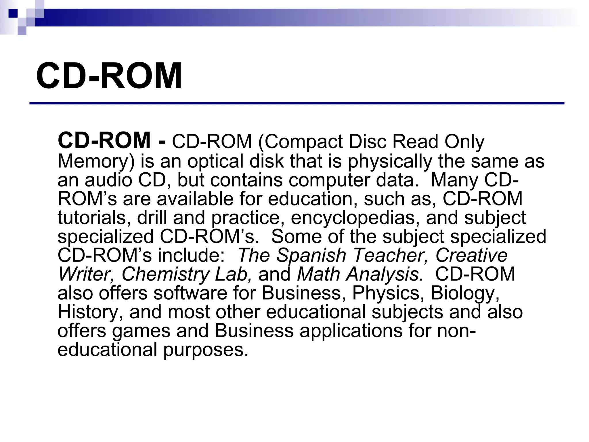 CD-ROM CD-ROM -  CD-ROM (Compact Disc Read Only Memory) is an optical disk that is physically the same as an audio CD, but contains computer data.  Many CD-ROM’s are available for education, such as, CD-ROM tutorials, drill and practice, encyclopedias, and subject specialized CD-ROM’s.  Some of the subject specialized CD-ROM’s include:  The Spanish Teacher, Creative Writer, Chemistry Lab,  and  Math Analysis.   CD-ROM also offers software for Business, Physics, Biology, History, and most other educational subjects and also offers games and Business applications for non-educational purposes. 