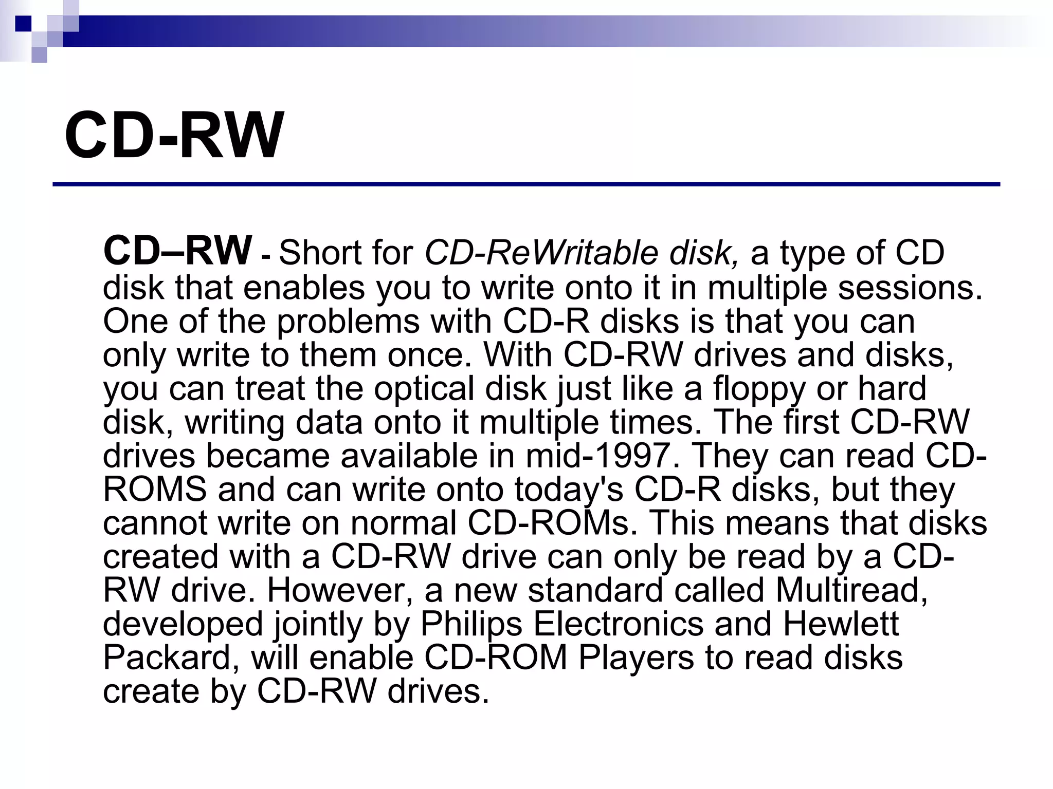 CD-RW CD–RW  -  Short for  CD-ReWritable disk,  a type of CD disk that enables you to write onto it in multiple sessions. One of the problems with CD-R disks is that you can only write to them once. With CD-RW drives and disks, you can treat the optical disk just like a floppy or hard disk, writing data onto it multiple times. The first CD-RW drives became available in mid-1997. They can read CD-ROMS and can write onto today's CD-R disks, but they cannot write on normal CD-ROMs. This means that disks created with a CD-RW drive can only be read by a CD-RW drive. However, a new standard called Multiread, developed jointly by Philips Electronics and Hewlett Packard, will enable CD-ROM Players to read disks create by CD-RW drives.  