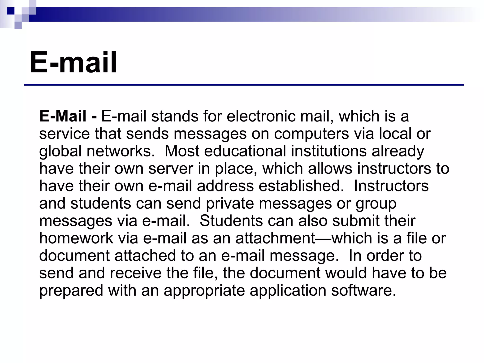 E-mail E-Mail -  E-mail stands for electronic mail, which is a service that sends messages on computers via local or global networks.  Most educational institutions already have their own server in place, which allows instructors to have their own e-mail address established.  Instructors and students can send private messages or group messages via e-mail.  Students can also submit their homework via e-mail as an attachment—which is a file or document attached to an e-mail message.  In order to send and receive the file, the document would have to be prepared with an appropriate application software. 