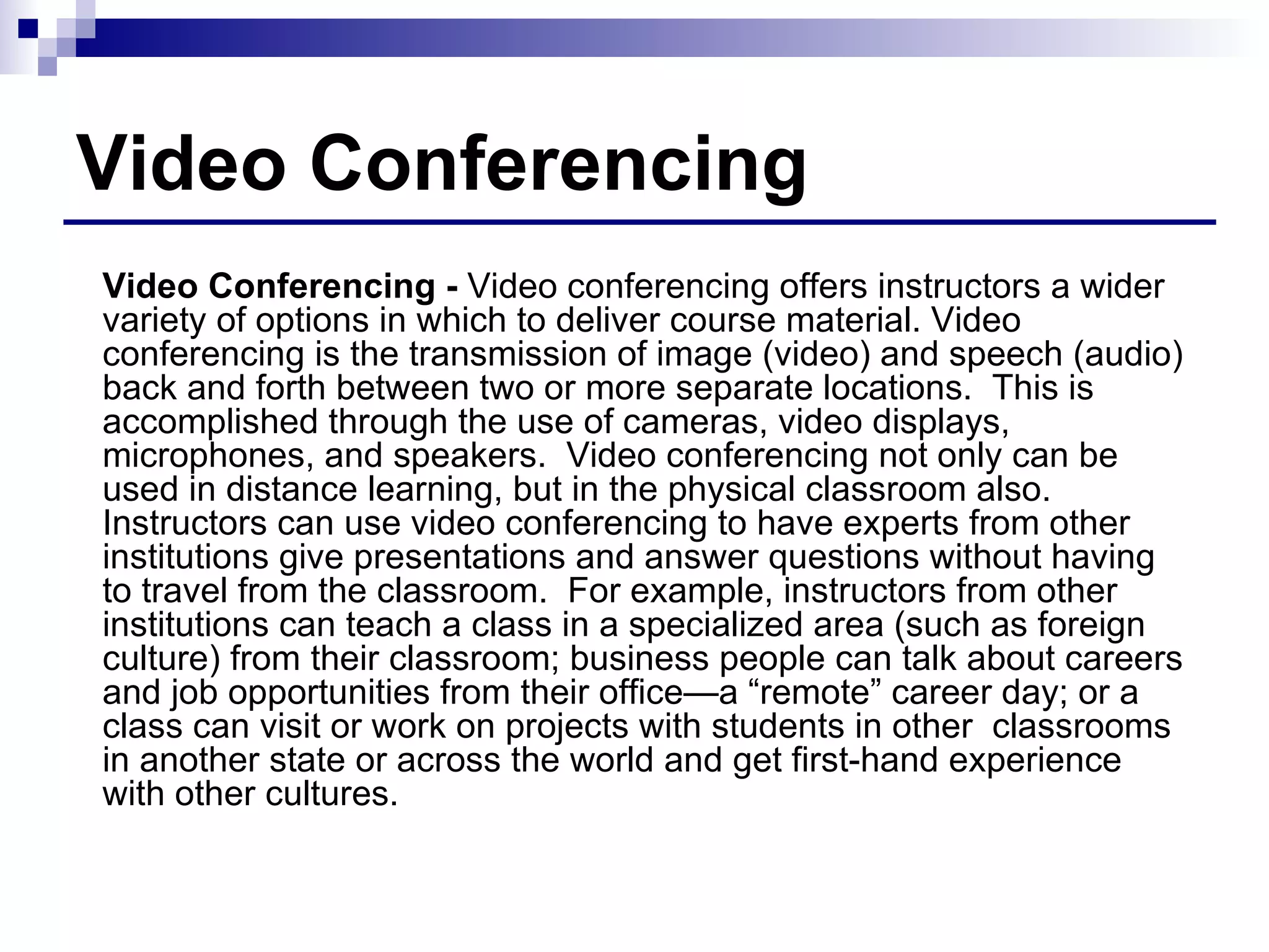 Video Conferencing Video Conferencing -  Video conferencing offers instructors a wider variety of options in which to deliver course material. Video conferencing is the transmission of image (video) and speech (audio) back and forth between two or more separate locations.  This is accomplished through the use of cameras, video displays, microphones, and speakers.  Video conferencing not only can be used in distance learning, but in the physical classroom also.  Instructors can use video conferencing to have experts from other institutions give presentations and answer questions without having to travel from the classroom.  For example, instructors from other institutions can teach a class in a specialized area (such as foreign culture) from their classroom; business people can talk about careers and job opportunities from their office—a “remote” career day; or a class can visit or work on projects with students in other  classrooms in another state or across the world and get first-hand experience with other cultures. 