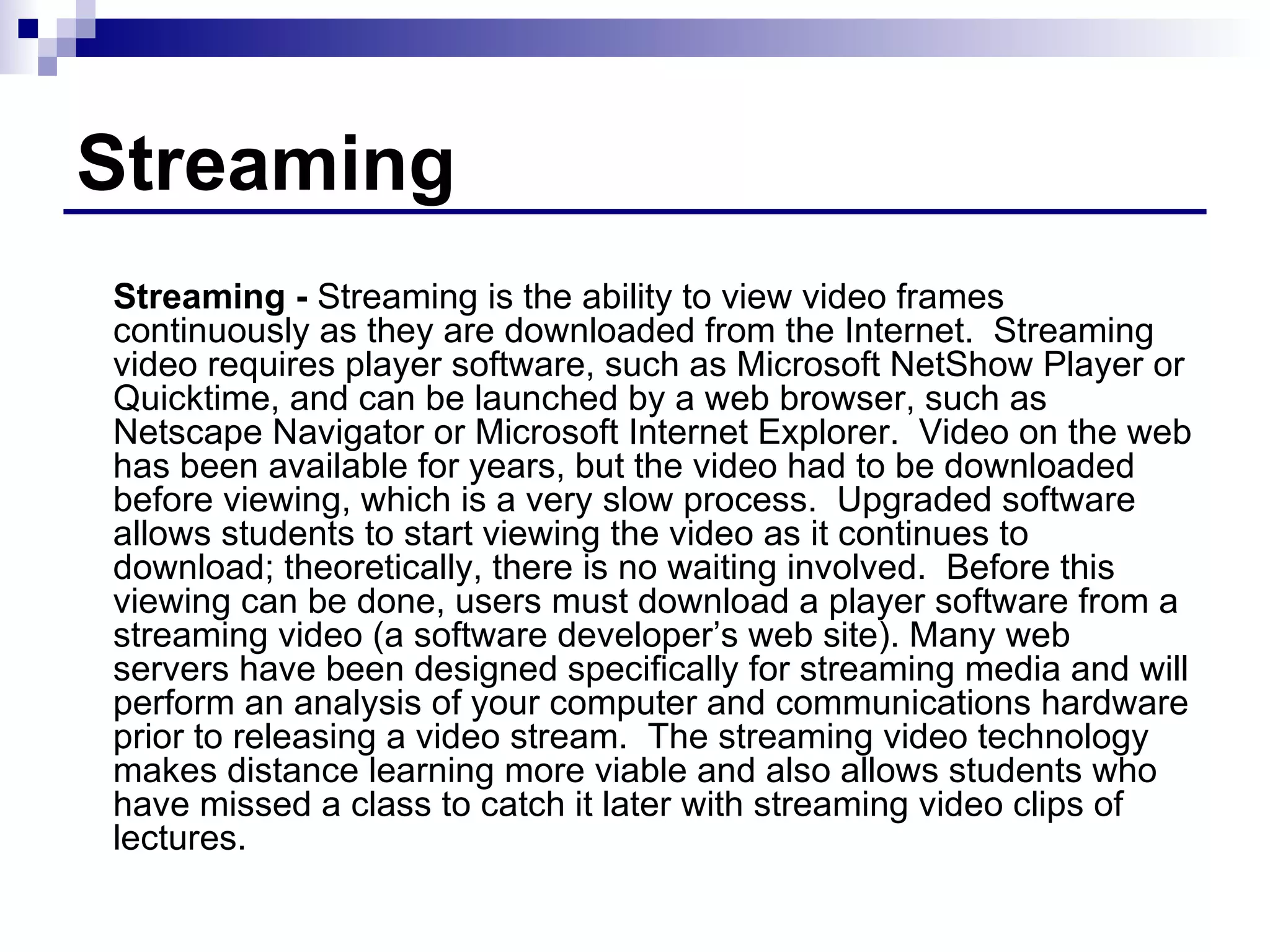 Streaming Streaming -  Streaming is the ability to view video frames continuously as they are downloaded from the Internet.  Streaming video requires player software, such as Microsoft NetShow Player or Quicktime, and can be launched by a web browser, such as Netscape Navigator or Microsoft Internet Explorer.  Video on the web has been available for years, but the video had to be downloaded before viewing, which is a very slow process.  Upgraded software allows students to start viewing the video as it continues to download; theoretically, there is no waiting involved.  Before this viewing can be done, users must download a player software from a streaming video (a software developer’s web site). Many web servers have been designed specifically for streaming media and will perform an analysis of your computer and communications hardware prior to releasing a video stream.  The streaming video technology makes distance learning more viable and also allows students who have missed a class to catch it later with streaming video clips of lectures. 