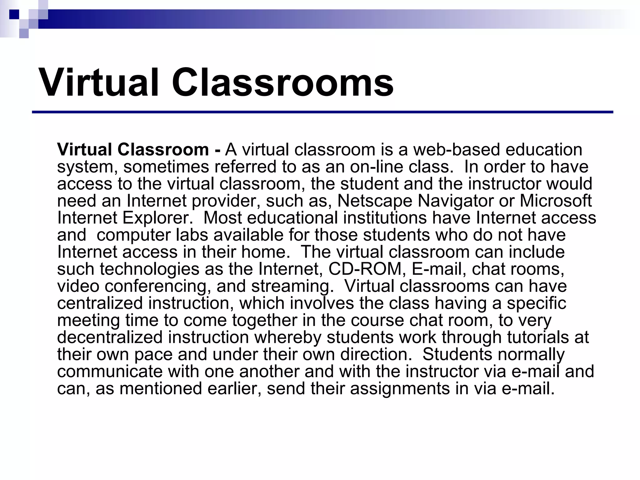 Virtual Classrooms Virtual Classroom -  A virtual classroom is a web-based education system, sometimes referred to as an on-line class.  In order to have access to the virtual classroom, the student and the instructor would need an Internet provider, such as, Netscape Navigator or Microsoft Internet Explorer.  Most educational institutions have Internet access and  computer labs available for those students who do not have Internet access in their home.  The virtual classroom can include such technologies as the Internet, CD-ROM, E-mail, chat rooms, video conferencing, and streaming.  Virtual classrooms can have centralized instruction, which involves the class having a specific meeting time to come together in the course chat room, to very decentralized instruction whereby students work through tutorials at their own pace and under their own direction.  Students normally communicate with one another and with the instructor via e-mail and can, as mentioned earlier, send their assignments in via e-mail.  