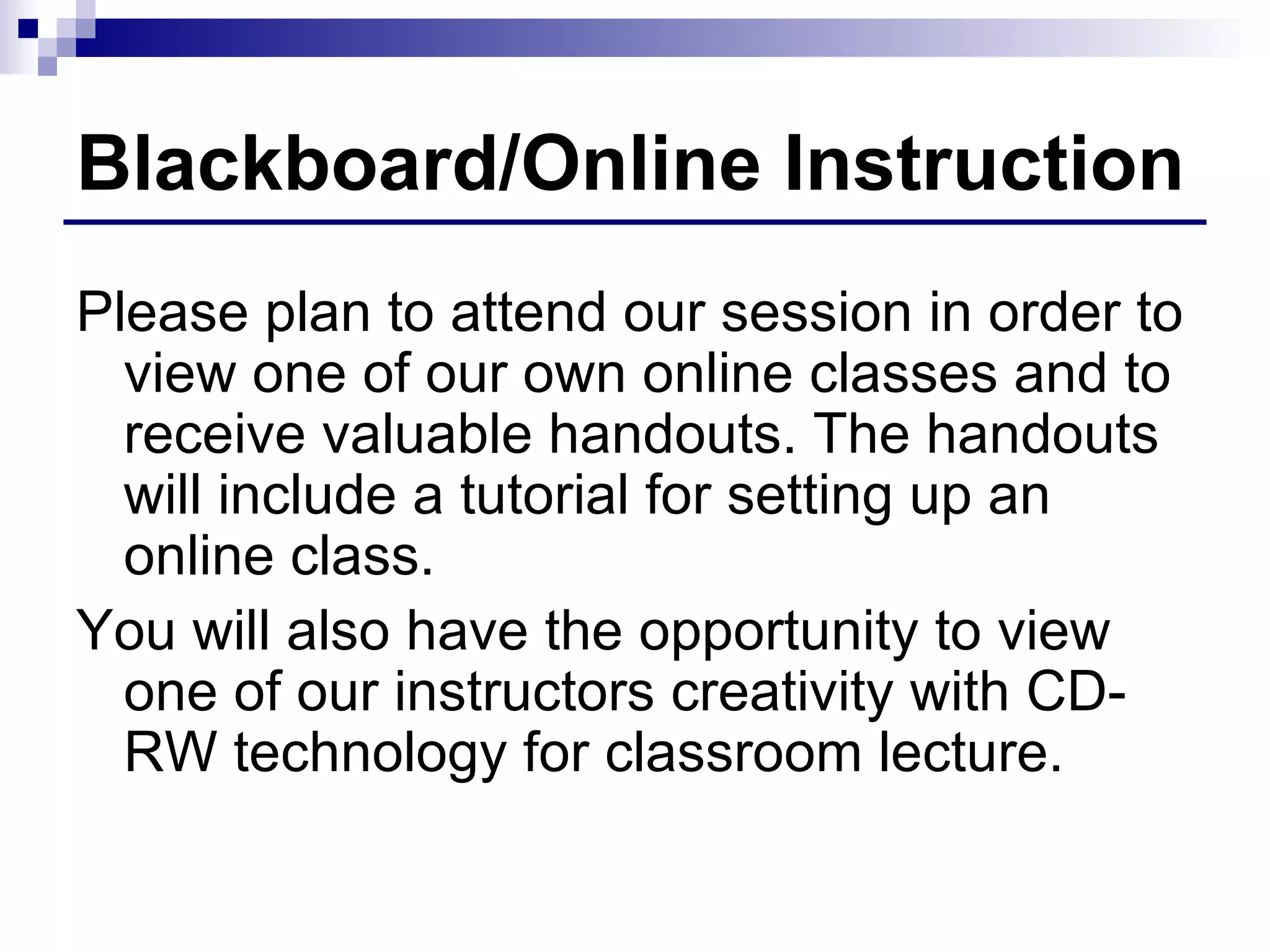 Blackboard/Online Instruction Please plan to attend our session in order to view one of our own online classes and to receive valuable handouts. The handouts will include a tutorial for setting up an online class. You will also have the opportunity to view one of our instructors creativity with CD-RW technology for classroom lecture. 