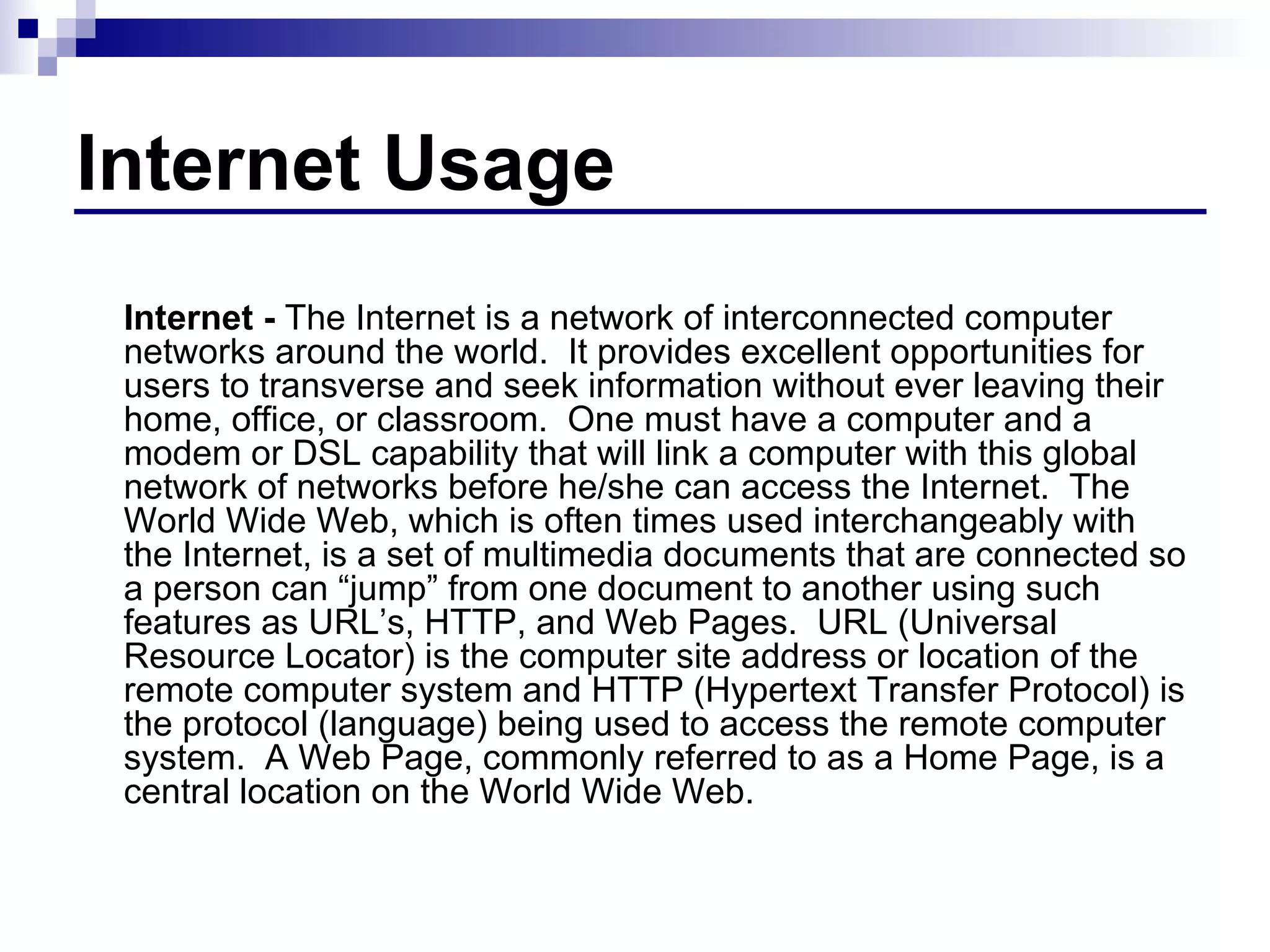 Internet Usage Internet -  The Internet is a network of interconnected computer networks around the world.  It provides excellent opportunities for users to transverse and seek information without ever leaving their home, office, or classroom.  One must have a computer and a modem or DSL capability that will link a computer with this global network of networks before he/she can access the Internet.  The World Wide Web, which is often times used interchangeably with the Internet, is a set of multimedia documents that are connected so a person can “jump” from one document to another using such features as URL’s, HTTP, and Web Pages.  URL (Universal Resource Locator) is the computer site address or location of the remote computer system and HTTP (Hypertext Transfer Protocol) is the protocol (language) being used to access the remote computer system.  A Web Page, commonly referred to as a Home Page, is a central location on the World Wide Web.  