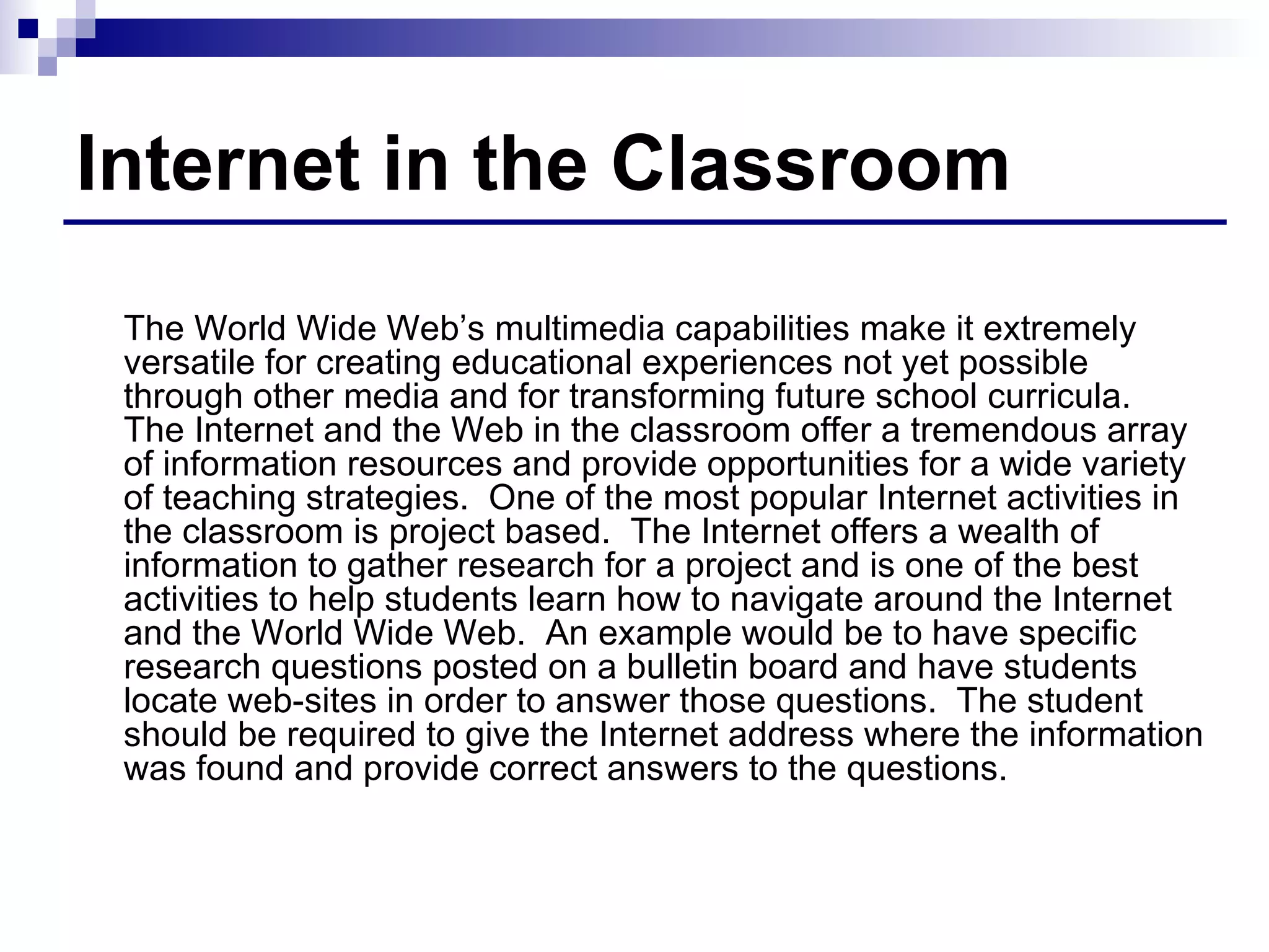 Internet in the Classroom The World Wide Web’s multimedia capabilities make it extremely versatile for creating educational experiences not yet possible through other media and for transforming future school curricula.  The Internet and the Web in the classroom offer a tremendous array of information resources and provide opportunities for a wide variety of teaching strategies.  One of the most popular Internet activities in the classroom is project based.  The Internet offers a wealth of information to gather research for a project and is one of the best activities to help students learn how to navigate around the Internet and the World Wide Web.  An example would be to have specific research questions posted on a bulletin board and have students locate web-sites in order to answer those questions.  The student should be required to give the Internet address where the information was found and provide correct answers to the questions. 
