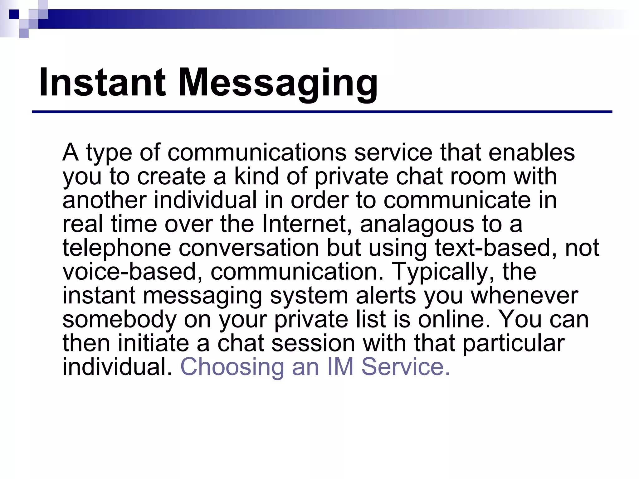 Instant Messaging A type of communications service that enables you to create a kind of private chat room with another individual in order to communicate in real time over the Internet, analagous to a telephone conversation but using text-based, not voice-based, communication. Typically, the instant messaging system alerts you whenever somebody on your private list is online. You can then initiate a chat session with that particular individual.  Choosing an IM Service. 