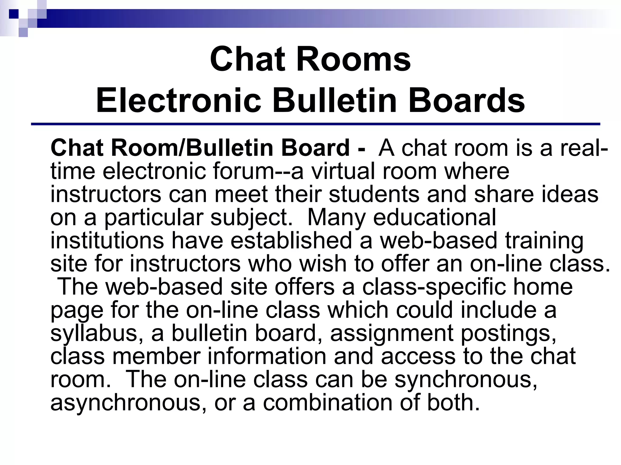 Chat Rooms Electronic Bulletin Boards Chat Room/Bulletin Board -  A chat room is a real-time electronic forum--a virtual room where instructors can meet their students and share ideas on a particular subject.  Many educational institutions have established a web-based training site for instructors who wish to offer an on-line class.  The web-based site offers a class-specific home page for the on-line class which could include a syllabus, a bulletin board, assignment postings, class member information and access to the chat room.  The on-line class can be synchronous, asynchronous, or a combination of both.  