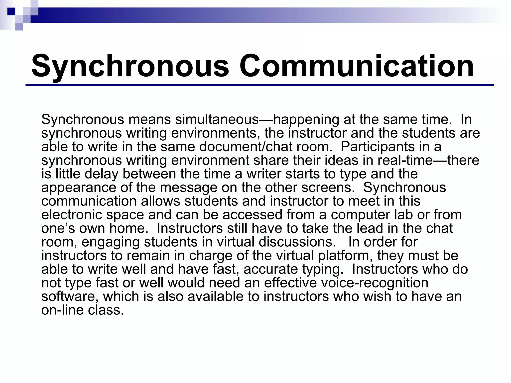 Synchronous Communication Synchronous means simultaneous—happening at the same time.  In synchronous writing environments, the instructor and the students are able to write in the same document/chat room.  Participants in a synchronous writing environment share their ideas in real-time—there is little delay between the time a writer starts to type and the appearance of the message on the other screens.  Synchronous communication allows students and instructor to meet in this electronic space and can be accessed from a computer lab or from one’s own home.  Instructors still have to take the lead in the chat room, engaging students in virtual discussions.  In order for  instructors to remain in charge of the virtual platform, they must be able to write well and have fast, accurate typing.  Instructors who do not type fast or well would need an effective voice-recognition software, which is also available to instructors who wish to have an on-line class.  