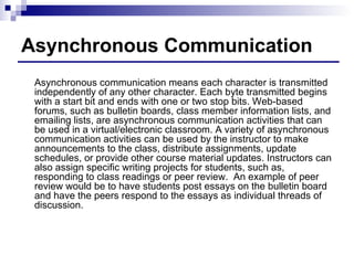 Asynchronous Communication Asynchronous communication means each character is transmitted independently of any other character. Each byte transmitted begins with a start bit and ends with one or two stop bits. Web-based forums, such as bulletin boards, class member information lists, and emailing lists, are asynchronous communication activities that can be used in a virtual/electronic classroom. A variety of asynchronous communication activities can be used by the instructor to make announcements to the class, distribute assignments, update schedules, or provide other course material updates. Instructors can also assign specific writing projects for students, such as, responding to class readings or peer review.  An example of peer review would be to have students post essays on the bulletin board and have the peers respond to the essays as individual threads of discussion. 