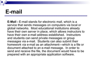 E-mail E-Mail -  E-mail stands for electronic mail, which is a service that sends messages on computers via local or global networks.  Most educational institutions already have their own server in place, which allows instructors to have their own e-mail address established.  Instructors and students can send private messages or group messages via e-mail.  Students can also submit their homework via e-mail as an attachment—which is a file or document attached to an e-mail message.  In order to send and receive the file, the document would have to be prepared with an appropriate application software. 