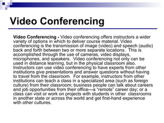 Video Conferencing Video Conferencing -  Video conferencing offers instructors a wider variety of options in which to deliver course material. Video conferencing is the transmission of image (video) and speech (audio) back and forth between two or more separate locations.  This is accomplished through the use of cameras, video displays, microphones, and speakers.  Video conferencing not only can be used in distance learning, but in the physical classroom also.  Instructors can use video conferencing to have experts from other institutions give presentations and answer questions without having to travel from the classroom.  For example, instructors from other institutions can teach a class in a specialized area (such as foreign culture) from their classroom; business people can talk about careers and job opportunities from their office—a “remote” career day; or a class can visit or work on projects with students in other  classrooms in another state or across the world and get first-hand experience with other cultures. 