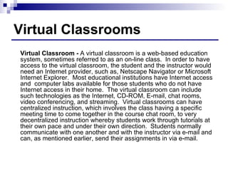 Virtual Classrooms Virtual Classroom -  A virtual classroom is a web-based education system, sometimes referred to as an on-line class.  In order to have access to the virtual classroom, the student and the instructor would need an Internet provider, such as, Netscape Navigator or Microsoft Internet Explorer.  Most educational institutions have Internet access and  computer labs available for those students who do not have Internet access in their home.  The virtual classroom can include such technologies as the Internet, CD-ROM, E-mail, chat rooms, video conferencing, and streaming.  Virtual classrooms can have centralized instruction, which involves the class having a specific meeting time to come together in the course chat room, to very decentralized instruction whereby students work through tutorials at their own pace and under their own direction.  Students normally communicate with one another and with the instructor via e-mail and can, as mentioned earlier, send their assignments in via e-mail.  