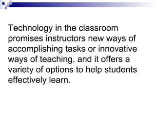 Technology in the classroom promises instructors new ways of accomplishing tasks or innovative ways of teaching, and it offers a variety of options to help students effectively learn. 