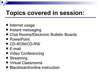 Topics covered in session: Internet usage Instant messaging Chat Rooms/Electronic Bulletin Boards PowerPoint CD-ROM/CD-RW E-mail Video Conferencing Streaming Virtual Classrooms Blackboard/online instruction 