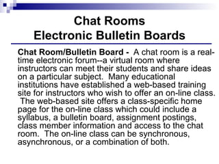 Chat Rooms Electronic Bulletin Boards Chat Room/Bulletin Board -  A chat room is a real-time electronic forum--a virtual room where instructors can meet their students and share ideas on a particular subject.  Many educational institutions have established a web-based training site for instructors who wish to offer an on-line class.  The web-based site offers a class-specific home page for the on-line class which could include a syllabus, a bulletin board, assignment postings, class member information and access to the chat room.  The on-line class can be synchronous, asynchronous, or a combination of both.  