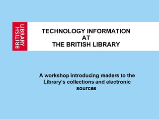 TECHNOLOGY INFORMATION AT THE BRITISH LIBRARY A workshop introducing readers to the Library’s collections and electronic sources  
