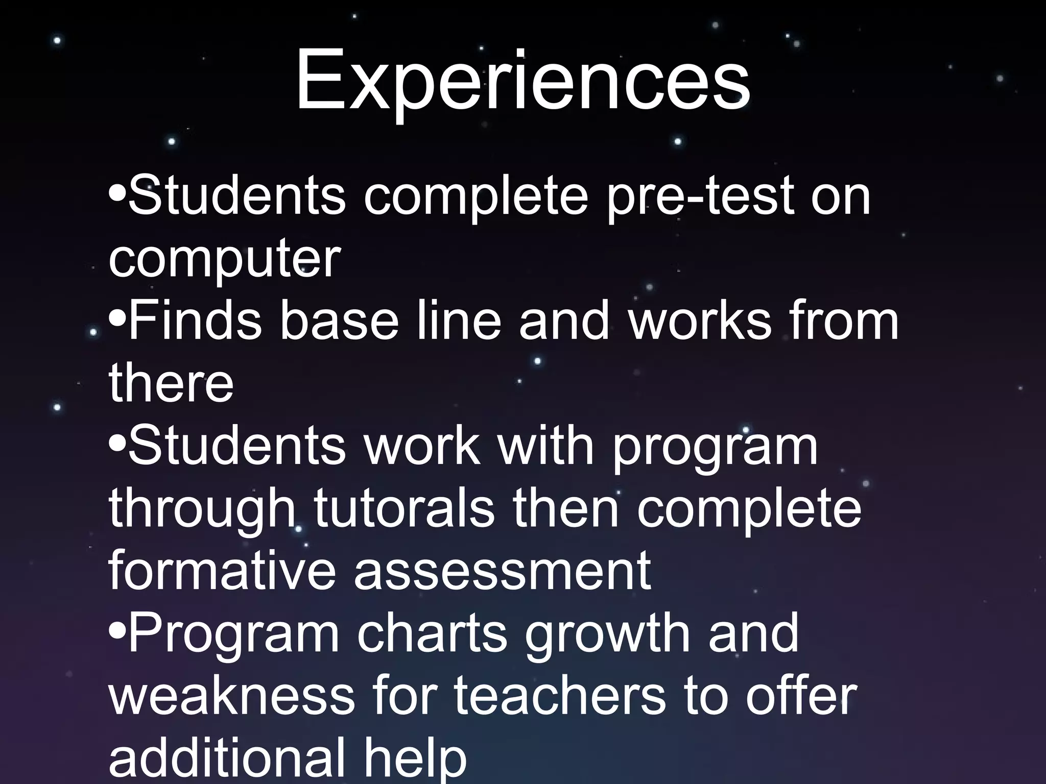 Experiences Students complete pre-test on computer Finds base line and works from there Students work with program through tutorals then complete formative assessment Program charts growth and weakness for teachers to offer additional help 