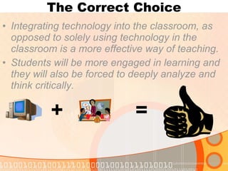The Correct Choice Integrating technology into the classroom, as opposed to solely using technology in the classroom is a more effective way of teaching.  Students will be more engaged in learning and they will also be forced to deeply analyze and think critically.   + = 