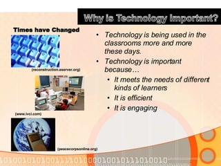 Times have Changed Technology is being used in the classrooms more and more these days. Technology is important because…  It meets the needs of different kinds of learners It is efficient It is engaging (www.ivci.com) (peacecorpsonline.org) (reconstruction.eserver.org) 