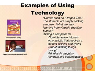 Examples of Using Technology (www.answers.com) (www.commonsensemedia.org) Games such as “Oregon Trail.”  The students are simply clicking a mouse.  What are they learning from virtually shooting buffalo? Sitting a computer for… Non-interactive tutorials Any activity that requires a student clicking and typing without thinking things through Mindlessly plugging numbers into a spreadsheet 