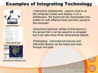 Examples of Integrating Technology (www.ferris.edu) (www.plaintxt.org) (seriousnerd.wordpress.com) Interactive whiteboards:  capture what is on the computer screen and display in on a whiteboard;  the board can be manipulated and written on with different tools and then saved to the computer Document cameras: similar to that above in the sense that it can be saved to a computer but it can also show three dimensional objects Podcasting:  informational lectures and influential people can be heard and seen through and ipod 