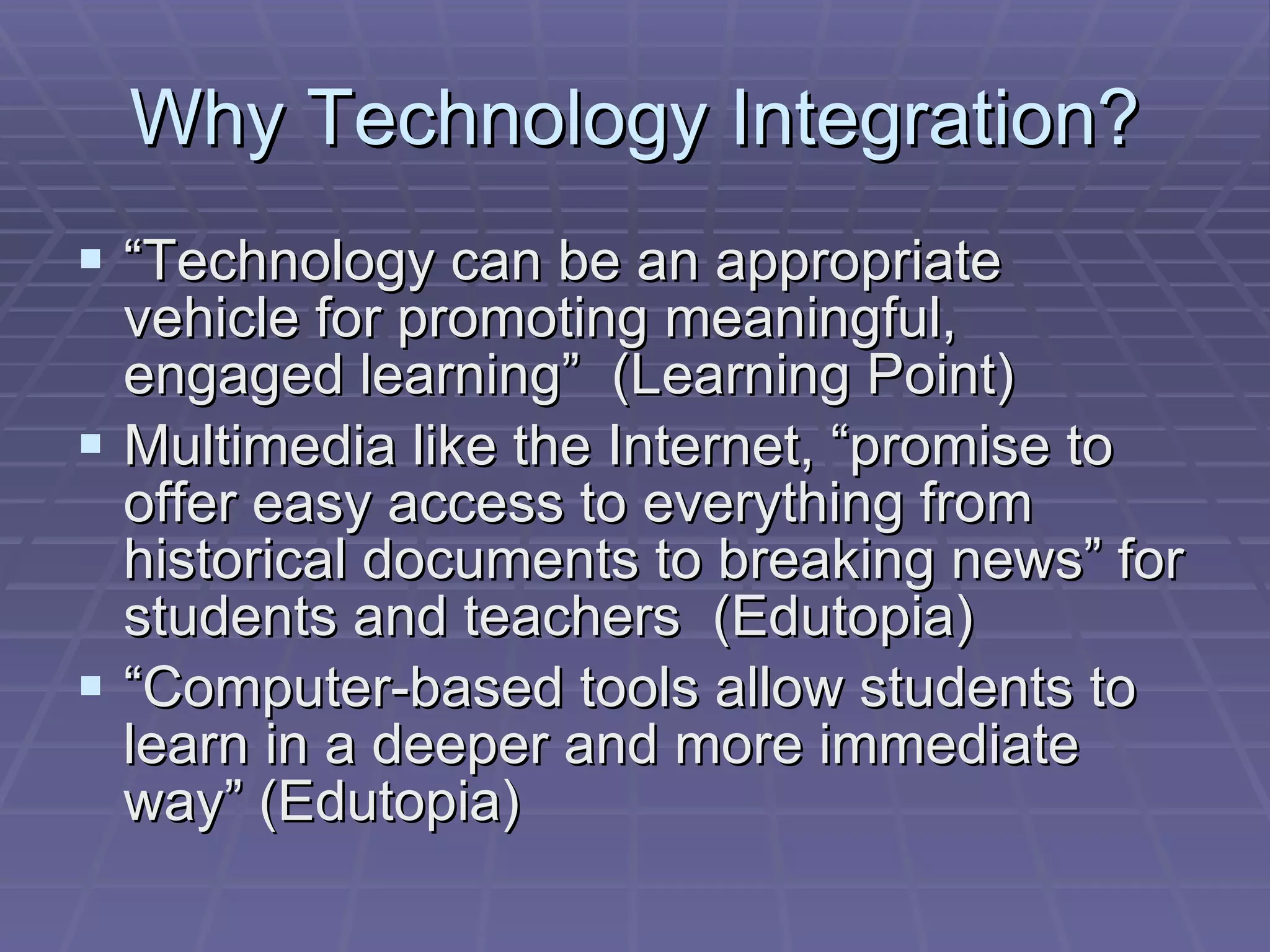 Why Technology Integration? “ Technology can be an appropriate vehicle for promoting meaningful, engaged learning”  (Learning Point) Multimedia like the Internet, “promise to offer easy access to everything from historical documents to breaking news” for students and teachers  (Edutopia) “ Computer-based tools allow students to learn in a deeper and more immediate way” (Edutopia)  