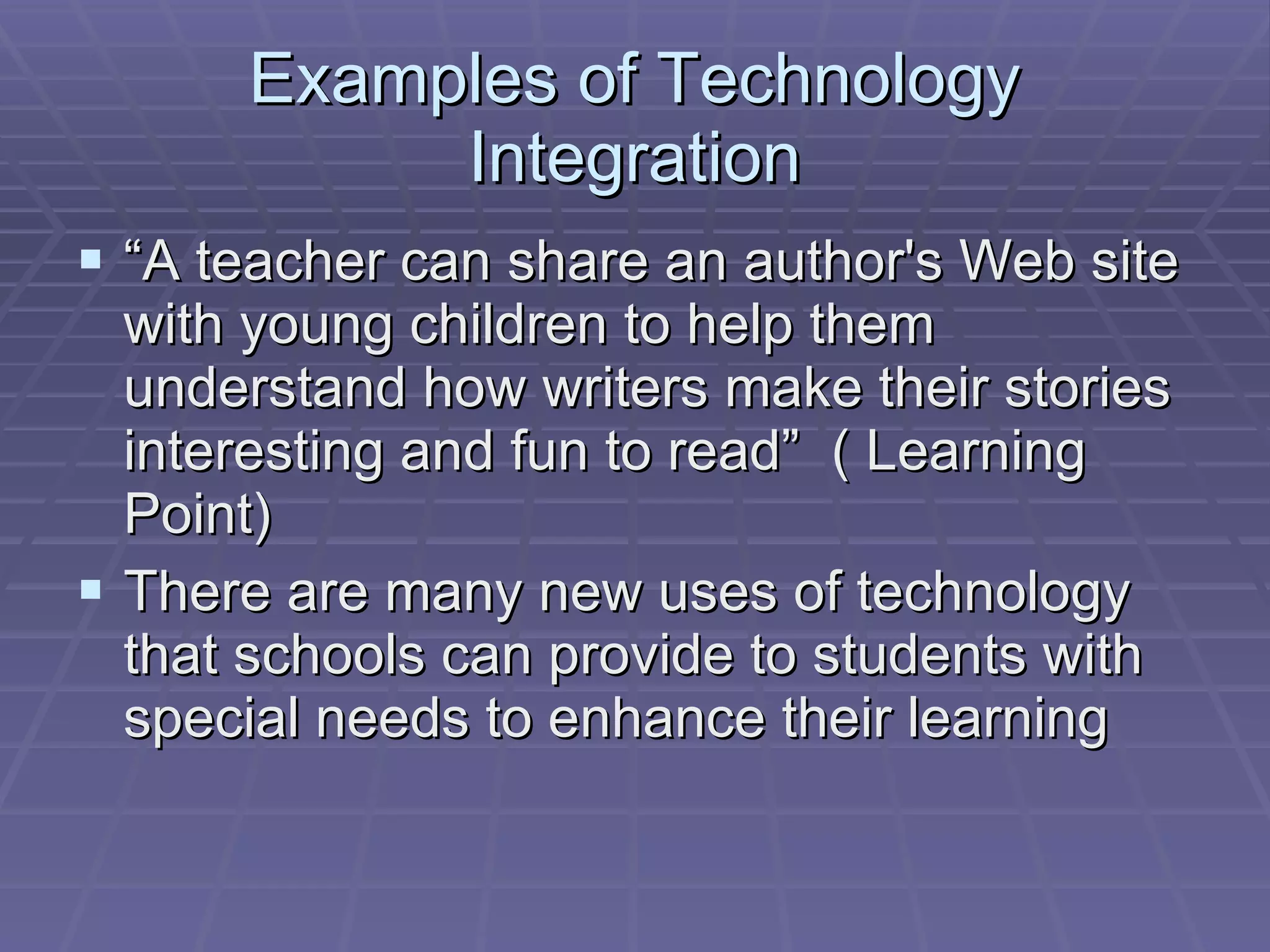 Examples of Technology Integration “A teacher can share an author's Web site with young children to help them understand how writers make their stories interesting and fun to read”  ( Learning Point) There are many new uses of technology that schools can provide to students with special needs to enhance their learning 