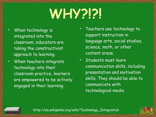 WHY?!?! When technology is integrated into the classroom, educators are taking the constructivist approach to learning. When teachers integrate technology into their classroom practice, learners are empowered to be actively engaged in their learning. Teachers use technology to support instruction in language arts, social studies, science, math, or other content areas. Students must learn communication skills, including presentation and motivation skills. They should be able to communicate with technological media http://en.wikipedia.org/wiki/Technology_Integration 