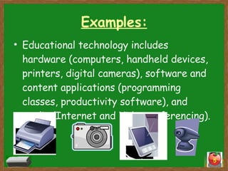 Examples: Educational technology includes hardware (computers, handheld devices, printers, digital cameras), software and content applications (programming classes, productivity software), and media (Internet and Videoconferencing).  