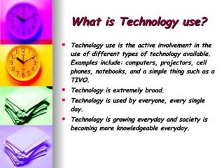 What is Technology use? Technology use is the active involvement in the use of different types of technology available. Examples include: computers, projectors, cell phones, notebooks, and a simple thing such as a TIVO.  Technology is extremely broad. Technology is used by everyone, every single day.  Technology is growing everyday and society is becoming more knowledgeable everyday.   