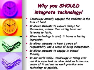 Why you SHOULD integrate technology! Technology actively engages the students in the task at hand.  It allows students to explore things for themselves, rather than sitting back and listening to facts.  When technology is used, it leaves a lasting impression.  It allows students to have a sense of responsibility and a sense of being independent.  It allows students to engage in critical thinking.  In our world today, technology is taking over and it is important to allow children to become aware of it and get as much practice with technology as possible.  