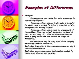 Examples of Differences Examples:  -technology use can involve just using a computer for non-meaningful games -technology integration can involve using a computer for research on a project for school or a certain activity, even games for learning purposes -technology integration involves the engagement of the children. They stay actively involved in the hand at task, such as using CPS. They are constantly aware of what is going on and are able to work on things for themselves.  -technology use may be using a cell phone everyday, or working a remote control car. Technology integration in the classroom involves learning in the classroom everyday. Technology use involves using a technological product for things other than learning purposes.  