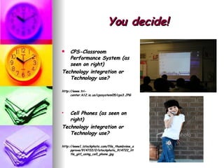 You decide! CPS-Classroom Performance System (as seen on right) Technology integration or Technology use? http://www.tri-center.k12.ia.us/cpssystem05/cps3.JPG Cell Phones (as seen on right) Technology integration or Technology use? http://www1.istockphoto.com/file_thumbview_approve/914722/2/istockphoto_914722_little_girl_using_cell_phone.jpg 