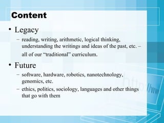Content Legacy reading, writing, arithmetic, logical thinking, understanding the writings and ideas of the past, etc. – all of our “traditional” curriculum .   Future software, hardware, robotics, nanotechnology, genomics, etc. ethics, politics, sociology, languages and other things that go with them 