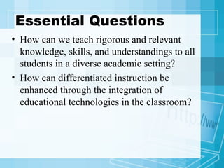 Essential Questions How can we teach rigorous and relevant knowledge, skills, and understandings to all students in a diverse academic setting? How can differentiated instruction be enhanced through the integration of educational technologies in the classroom?  