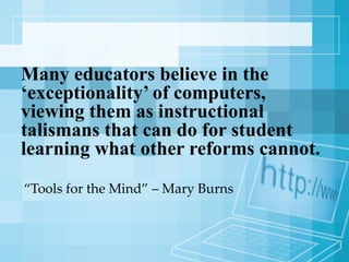 Many educators believe in the ‘exceptionality’ of computers, viewing them as instructional talismans that can do for student learning what other reforms cannot. “ Tools for the Mind” – Mary Burns  