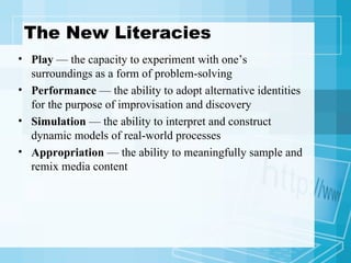 The New Literacies Play  — the capacity to experiment with one’s surroundings as a form of problem-solving Performance  — the ability to adopt alternative identities for the purpose of improvisation and discovery Simulation  — the ability to interpret and construct dynamic models of real-world processes Appropriation  — the ability to meaningfully sample and remix media content 